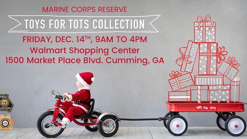 A toy collection for the Marine Corps Reserve Toys for Tots program will be held from 9 a.m. to 4 p.m. Friday, Dec. 14, at a Cumming Walmart by the Forsyth County Sheriff’s Office and Georgia State Patrol. FORSYTH COUNTY SHERIFF’S OFFICE