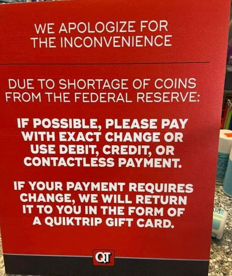 On Monday, a QuikTrip convenience store in Suwanee had a sign posted outside the establishment apologizing to customers and asking them to pay with exact change or by debit or credit “due to shortage of coins from the Federal Reserve.”