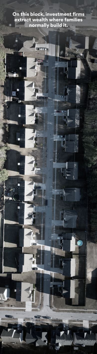 A drone image of a Metro Atlanta neighborhood. Overlayed on top of the image is a yellow box, with black text. 

The first box reads: On this block, investment firms extract wealth where families normally build it. 

A second box reads: Across Metro Atlanta, 65,000 homes have been converted to an investment product by Wall Street.

As you scroll down the page, you fly over the neighborhood. White boxes appear around homes that are owned by investors. On this particular street, investors own all of the homes on the right side of the street, with the exception of the first home. 

An orange box appears explaining that the homes are investor owned. As you continue to scroll, another yellow box appears. It reads: The flood of cash is pushing homeownership out of reach for some. More investor-owned homes come into view. 

The next slide reads Now rented out, those single-family homes profit shareholders. 

Even more investor-owned homes appear. 

As you leave the neighborhood and approach the story, a final slide appears: Not the people who live there.