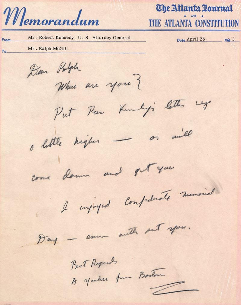 Robert Kennedy, while U.S. Attorney General, came to Atlanta and paid a call on McGill. Finding him out of town, he sat at McGill's desk and wrote this note on the newspapers' memo paper. It was written on a pink AJC Memorandum,  dated April 26, 1963:

Dear Ralph
         Where are you?
         Put Pres. Kennedy's letter up a little higher -- or we'll come down and get you.
“ Kennedy’s name and title were typed in the “from” field, and Kennedy signed the note, “Best Regards

         A Yankee from Boston.”